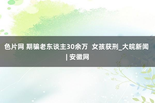 色片网 期骗老东谈主30余万  女孩获刑_大皖新闻 | 安徽网