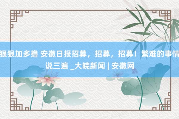 狠狠加多撸 安徽日报招募，招募，招募！繁难的事情说三遍 _大皖新闻 | 安徽网