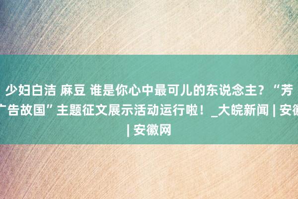 少妇白洁 麻豆 谁是你心中最可儿的东说念主？“芳华广告故国”主题征文展示活动运行啦！_大皖新闻 | 安徽网