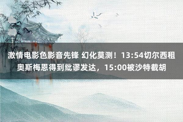 激情电影色影音先锋 幻化莫测！13:54切尔西租奥斯梅恩得到纰谬发达，15:00被沙特截胡