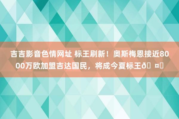 吉吉影音色情网址 标王刷新！奥斯梅恩接近8000万欧加盟吉达国民，将成今夏标王?