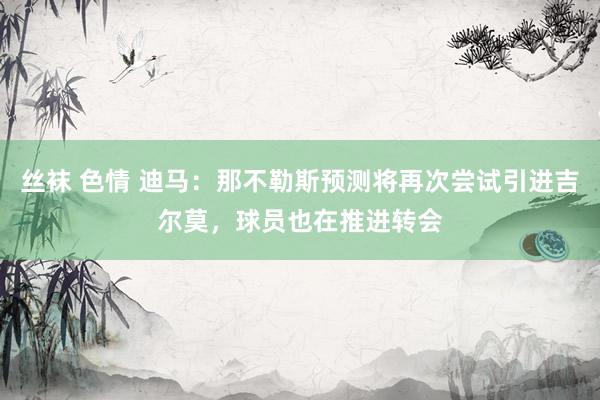 丝袜 色情 迪马：那不勒斯预测将再次尝试引进吉尔莫，球员也在推进转会