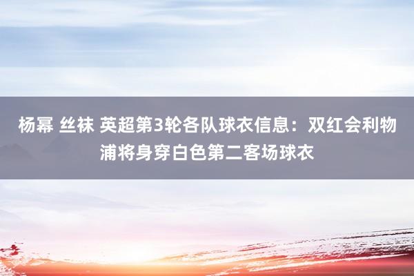 杨幂 丝袜 英超第3轮各队球衣信息：双红会利物浦将身穿白色第二客场球衣