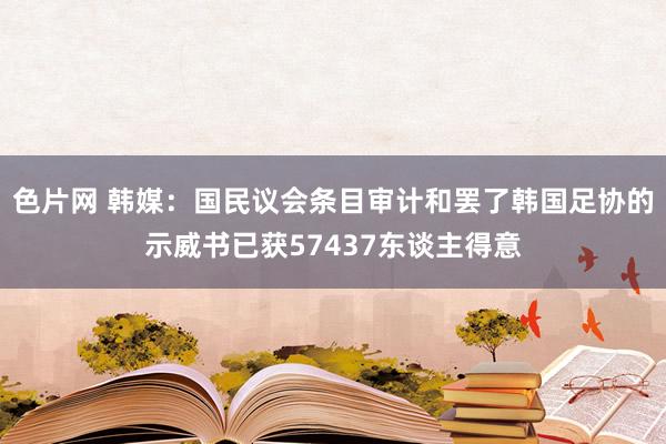 色片网 韩媒：国民议会条目审计和罢了韩国足协的示威书已获57437东谈主得意