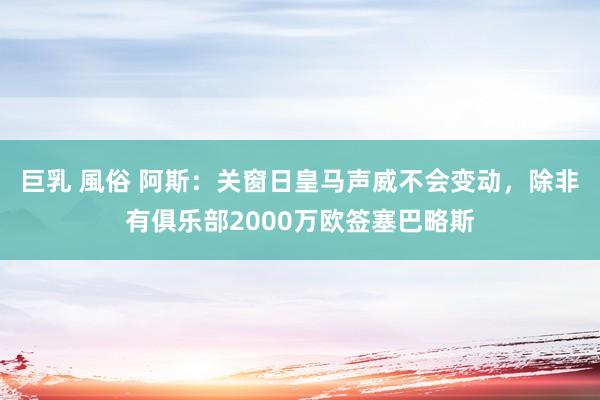 巨乳 風俗 阿斯：关窗日皇马声威不会变动，除非有俱乐部2000万欧签塞巴略斯