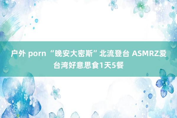 户外 porn “晚安大密斯”北流登台 ASMRZ爱台湾好意思食1天5餐