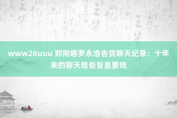 www26uuu 郑刚晒罗永浩告贷聊天纪录：十年来的聊天险些皆是要钱