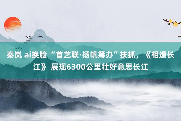 秦岚 ai换脸 “首艺联·扬帆筹办”扶抓，《相逢长江》 展现6300公里壮好意思长江