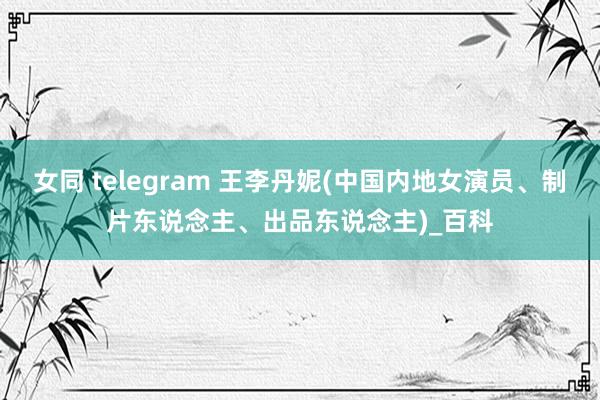 女同 telegram 王李丹妮(中国内地女演员、制片东说念主、出品东说念主)_百科