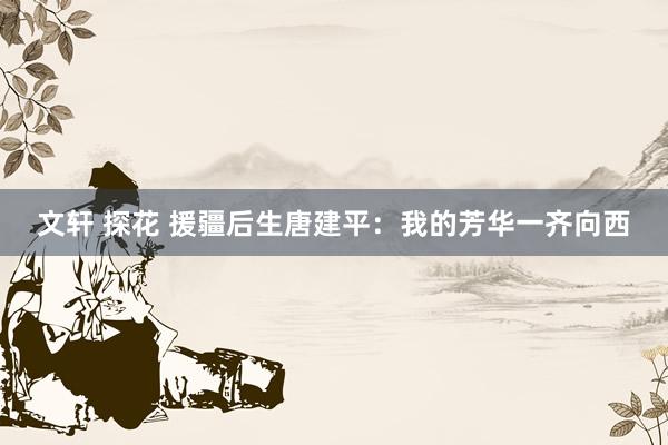 文轩 探花 援疆后生唐建平：我的芳华一齐向西