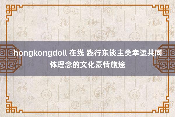 hongkongdoll 在线 践行东谈主类幸运共同体理念的文化豪情旅途