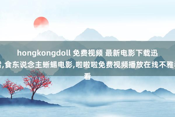 hongkongdoll 免费视频 最新电影下载迅雷,食东说念主蜥蜴电影,啦啦啦免费视频播放在线不雅看