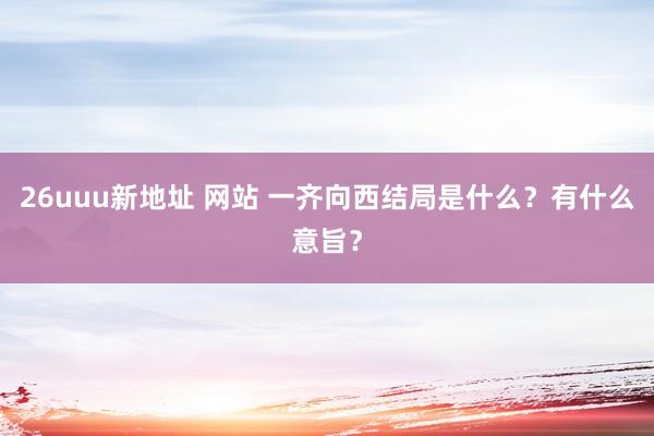 26uuu新地址 网站 一齐向西结局是什么？有什么意旨？