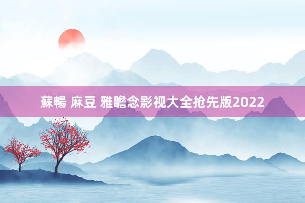 蘇暢 麻豆 雅瞻念影视大全抢先版2022