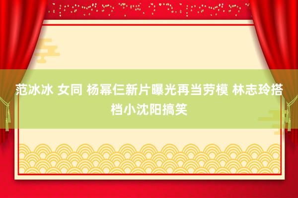 范冰冰 女同 杨幂仨新片曝光再当劳模 林志玲搭档小沈阳搞笑