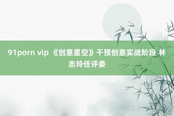 91porn vip 《创意星空》干预创意实战阶段 林志玲任评委