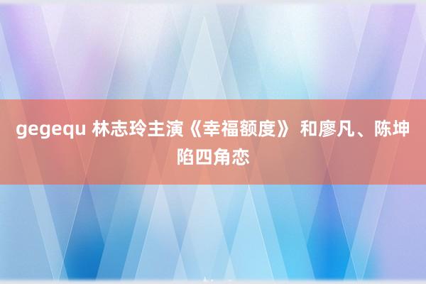 gegequ 林志玲主演《幸福额度》 和廖凡、陈坤陷四角恋