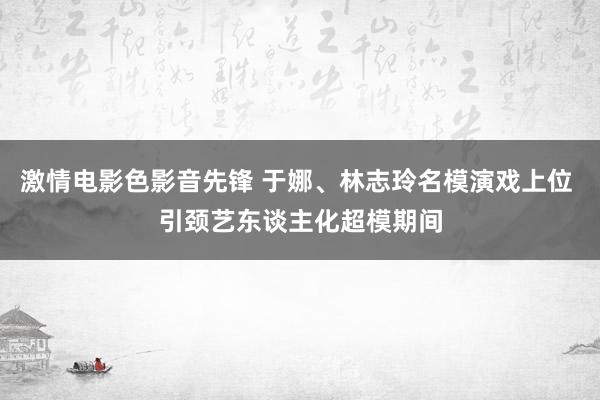 激情电影色影音先锋 于娜、林志玲名模演戏上位 引颈艺东谈主化超模期间