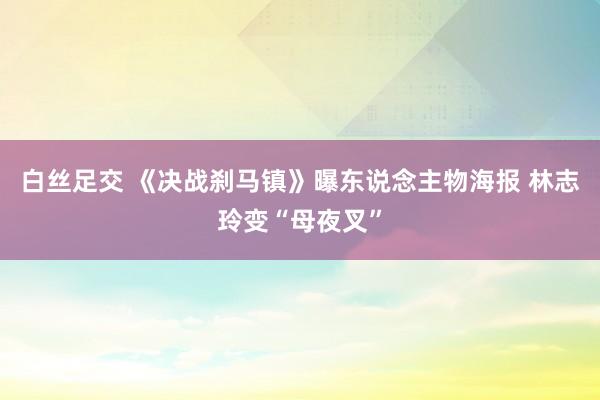 白丝足交 《决战刹马镇》曝东说念主物海报 林志玲变“母夜叉”