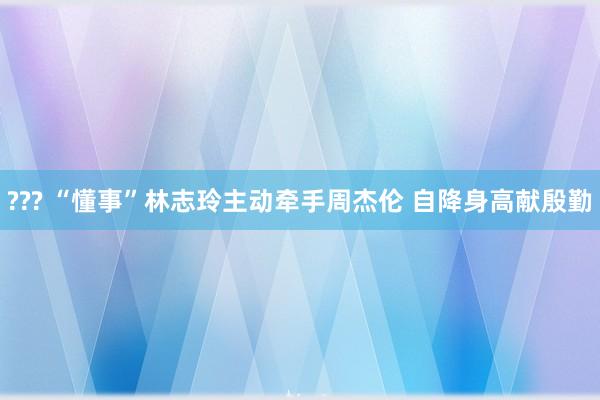 ??? “懂事”林志玲主动牵手周杰伦 自降身高献殷勤