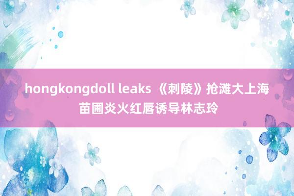 hongkongdoll leaks 《刺陵》抢滩大上海 苗圃炎火红唇诱导林志玲