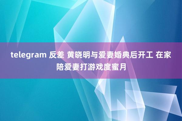 telegram 反差 黄晓明与爱妻婚典后开工 在家陪爱妻打游戏度蜜月