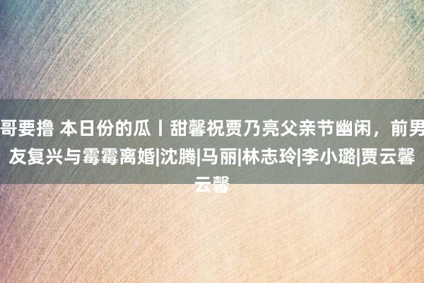 哥要撸 本日份的瓜丨甜馨祝贾乃亮父亲节幽闲，前男友复兴与霉霉离婚|沈腾|马丽|林志玲|李小璐|贾云馨