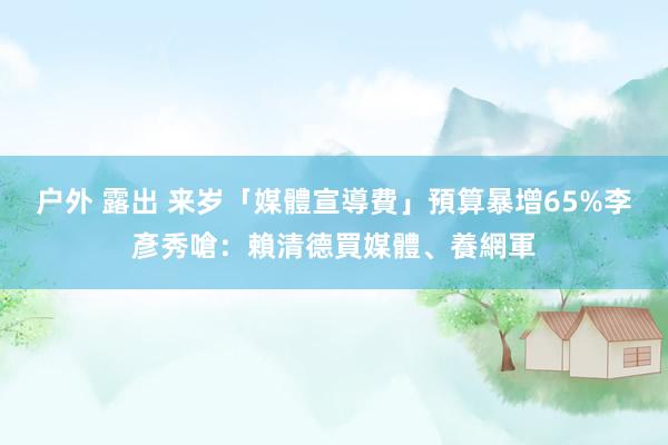 户外 露出 来岁「媒體宣導費」預算暴增65%　李彥秀嗆：賴清德買媒體、養網軍