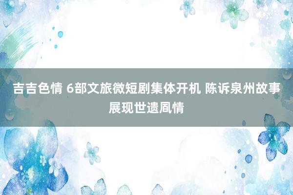 吉吉色情 6部文旅微短剧集体开机 陈诉泉州故事展现世遗凮情