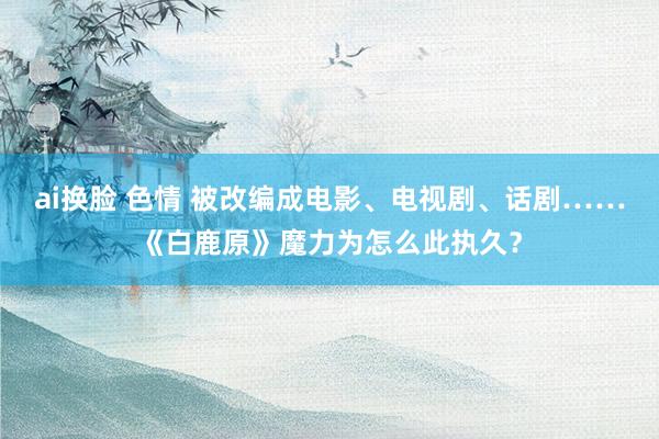 ai换脸 色情 被改编成电影、电视剧、话剧……《白鹿原》魔力为怎么此执久？