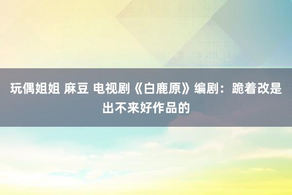 玩偶姐姐 麻豆 电视剧《白鹿原》编剧：跪着改是出不来好作品的