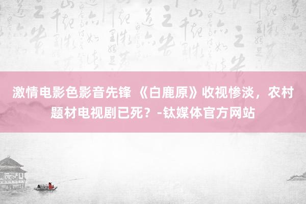 激情电影色影音先锋 《白鹿原》收视惨淡，农村题材电视剧已死？-钛媒体官方网站