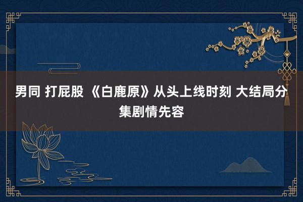 男同 打屁股 《白鹿原》从头上线时刻 大结局分集剧情先容