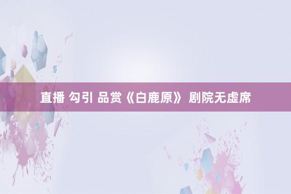 直播 勾引 品赏《白鹿原》 剧院无虚席