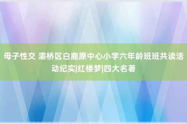 母子性交 灞桥区白鹿原中心小学六年龄班班共读活动纪实|红楼梦|四大名著