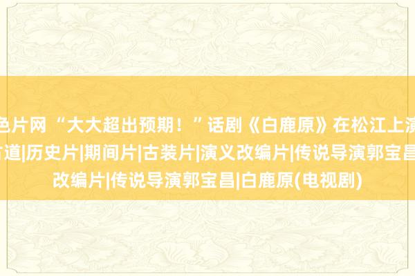 色片网 “大大超出预期！”话剧《白鹿原》在松江上演获好评|演员|陈古道|历史片|期间片|古装片|演义改编片|传说导演郭宝昌|白鹿原(电视剧)