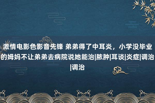 激情电影色影音先锋 弟弟得了中耳炎，小学没毕业的姆妈不让弟弟去病院说她能治|脓肿|耳谈|炎症|调治