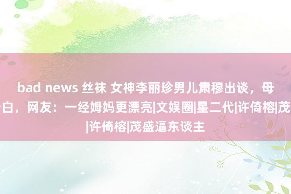 bad news 丝袜 女神李丽珍男儿肃穆出谈，母女俩合拍告白，网友：一经姆妈更漂亮|文娱圈|星二代|许倚榕|茂盛逼东谈主