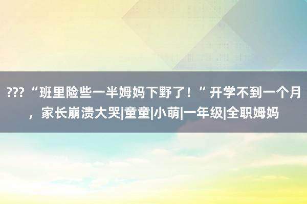 ??? “班里险些一半姆妈下野了！”开学不到一个月，家长崩溃大哭|童童|小萌|一年级|全职姆妈