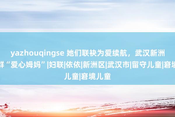 yazhouqingse 她们联袂为爱续航，武汉新洲有一群“爱心姆妈”|妇联|依依|新洲区|武汉市|留守儿童|窘境儿童