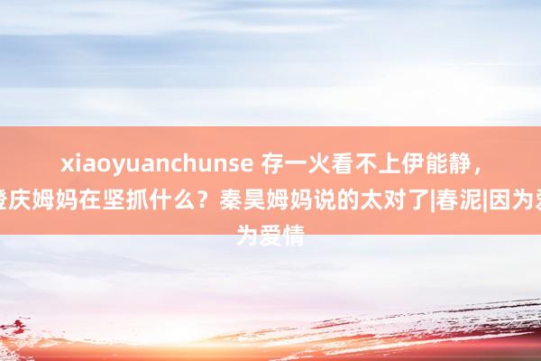 xiaoyuanchunse 存一火看不上伊能静，庾澄庆姆妈在坚抓什么？秦昊姆妈说的太对了|春泥|因为爱情