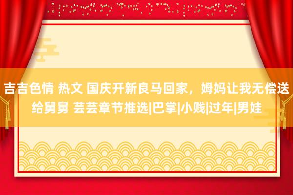 吉吉色情 热文 国庆开新良马回家，姆妈让我无偿送给舅舅 芸芸章节推选|巴掌|小贱|过年|男娃