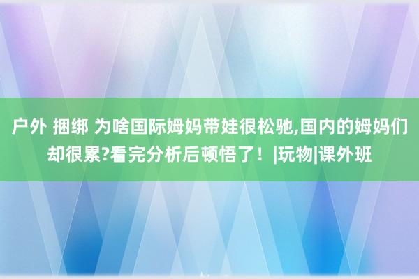 户外 捆绑 为啥国际姆妈带娃很松驰,国内的姆妈们却很累?看完分析后顿悟了！|玩物|课外班