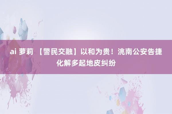 ai 萝莉 【警民交融】以和为贵！洮南公安告捷化解多起地皮纠纷