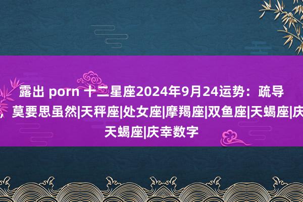 露出 porn 十二星座2024年9月24运势：疏导需蔼然，莫要思虽然|天秤座|处女座|摩羯座|双鱼座|天蝎座|庆幸数字