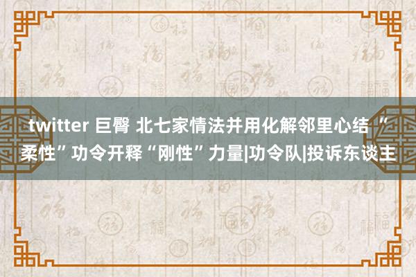 twitter 巨臀 北七家情法并用化解邻里心结 “柔性”功令开释“刚性”力量|功令队|投诉东谈主