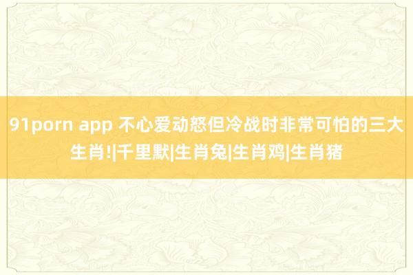 91porn app 不心爱动怒但冷战时非常可怕的三大生肖!|千里默|生肖兔|生肖鸡|生肖猪