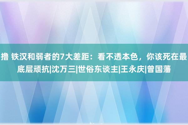 撸 铁汉和弱者的7大差距：看不透本色，你该死在最底层顽抗|沈万三|世俗东谈主|王永庆|曾国藩