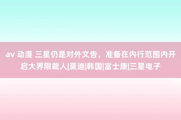 av 动漫 三星仍是对外文告，准备在内行范围内开启大界限裁人|莫迪|韩国|富士康|三星电子