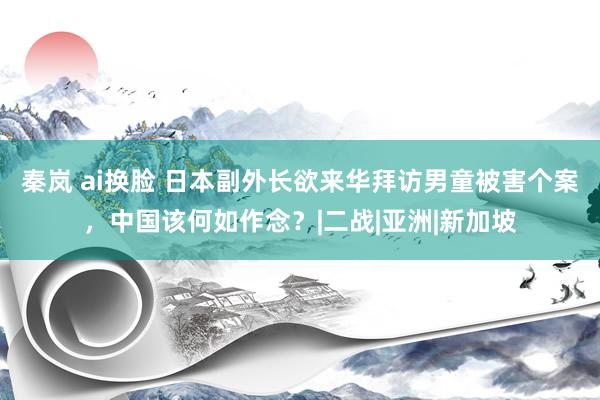 秦岚 ai换脸 日本副外长欲来华拜访男童被害个案，中国该何如作念？|二战|亚洲|新加坡